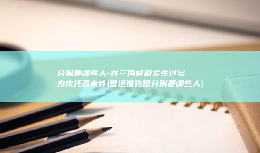 分别是哪些人-在三国时期发生过多少次托孤事件 (鲁迅猫狗鼠分别是哪些人)(图1)