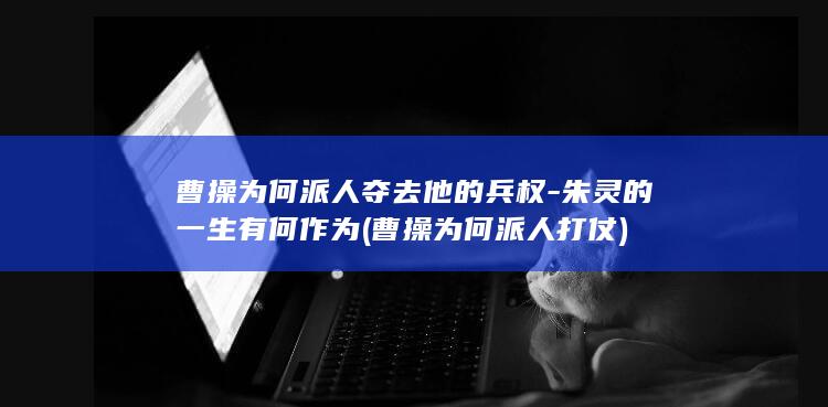 曹操为何派人夺去他的兵权-朱灵的一生有何作为 (曹操为何派人打仗)(图1)