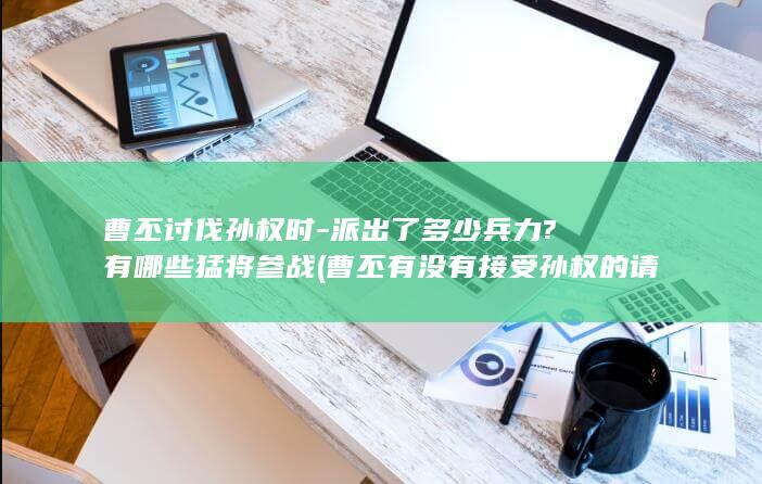 曹丕讨伐孙权时-派出了多少兵力?有哪些猛将参战 (曹丕有没有接受孙权的请降)(图1)