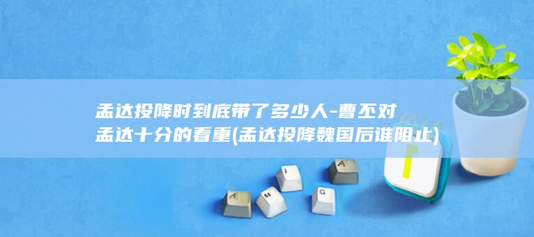 孟达投降时到底带了多少人-曹丕对孟达十分的看重 (孟达投降魏国后谁阻止)(图1)