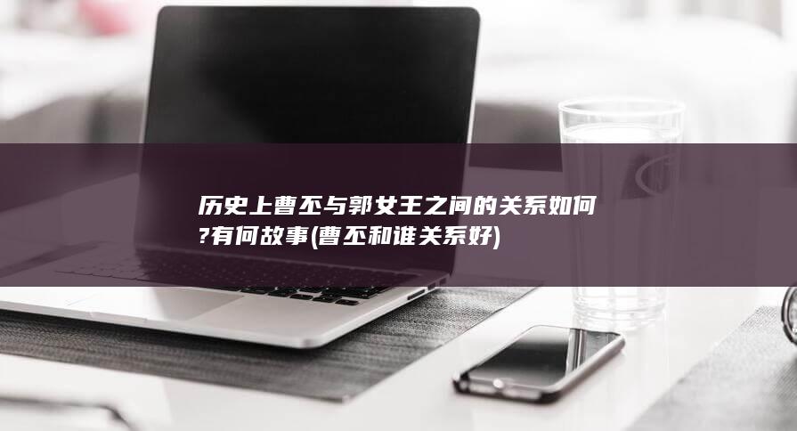 历史上曹丕与郭女王之间的关系如何?有何故事 (曹丕和谁关系好)(图1)