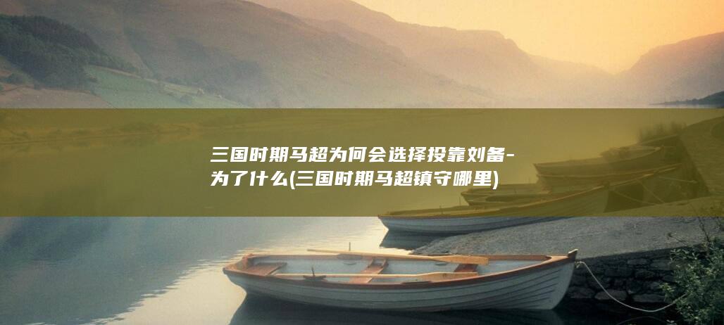 三国时期马超为何会选择投靠刘备-为了什么 (三国时期马超镇守哪里)(图1)