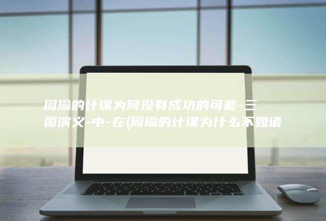 周瑜的计谋为何没有成功的可能-三国演义-中-在 (周瑜的计谋为什么不如诸葛亮)(图1)