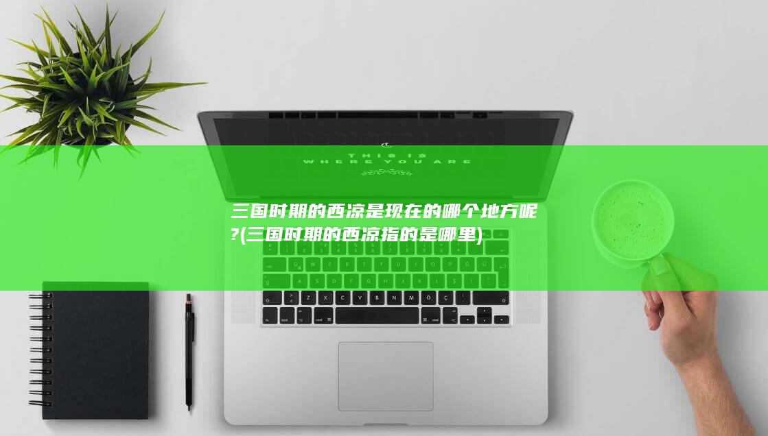 三国时期的西凉是现在的哪个地方呢? (三国时期的西凉指的是哪里)(图1)