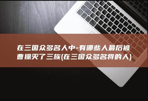 在三国众多名人中-有哪些人最后被曹操灭了三族 (在三国众多名将的人)(图1)