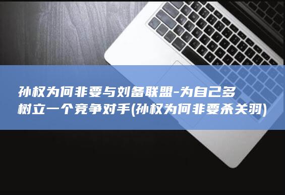 孙权为何非要与刘备联盟-为自己多树立一个竞争对手 (孙权为何非要杀关羽)(图1)