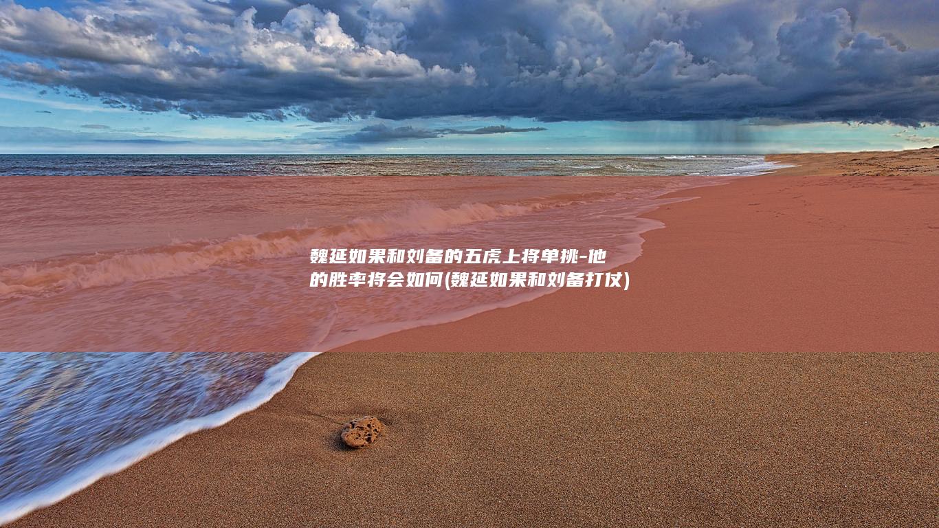 魏延如果和刘备的五虎上将单挑-他的胜率将会如何 (魏延如果和刘备打仗)(图1)