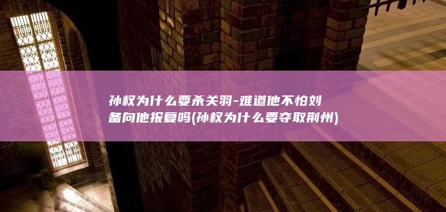 孙权为什么要杀关羽-难道他不怕刘备向他报复吗 (孙权为什么要夺取荆州)(图1)