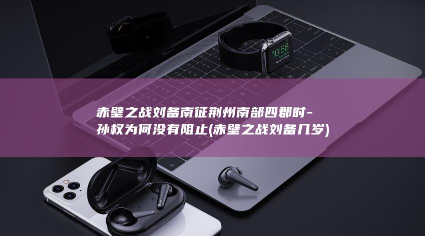 赤壁之战刘备南征荆州南部四郡时-孙权为何没有阻止 (赤壁之战刘备几岁)(图1)