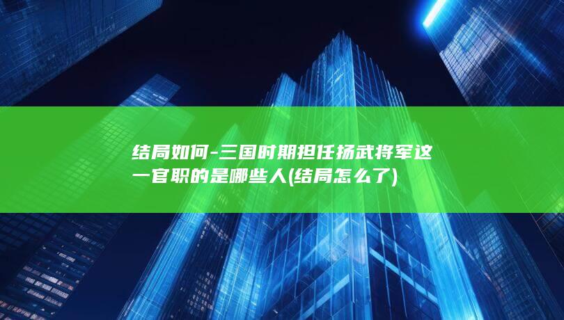 结局如何-三国时期担任扬武将军这一官职的是哪些人 (结局怎么了)(图1)