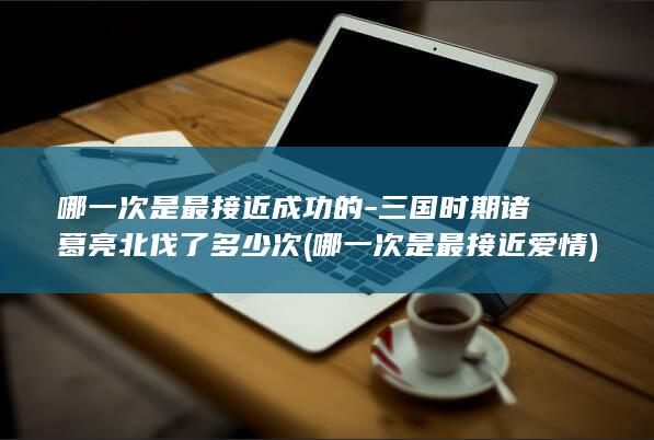 哪一次是最接近成功的-三国时期诸葛亮北伐了多少次 (哪一次是最接近爱情)(图1)