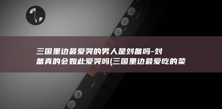 三国里边最爱哭的男人是刘备吗-刘备真的会如此爱哭吗 (三国里边最爱吃的菜)(图1)