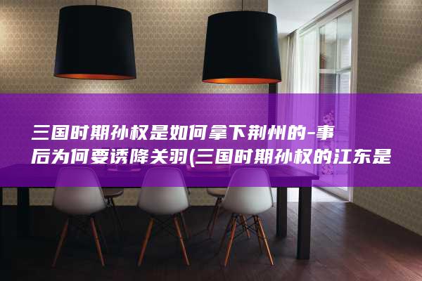 三国时期孙权是如何拿下荆州的-事后为何要诱降关羽 (三国时期孙权的江东是哪里)(图1)