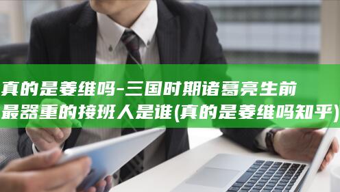 真的是姜维吗-三国时期诸葛亮生前最器重的接班人是谁 (真的是姜维吗知乎)(图1)