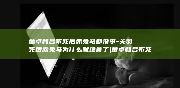 董卓和吕布死后赤兔马都没事-关羽死后赤兔马为什么就绝食了 (董卓和吕布死在哪一集)(图1)