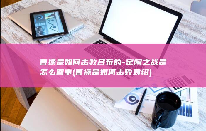 曹操是如何击败吕布的-定陶之战是怎么回事 (曹操是如何击败袁绍)(图1)