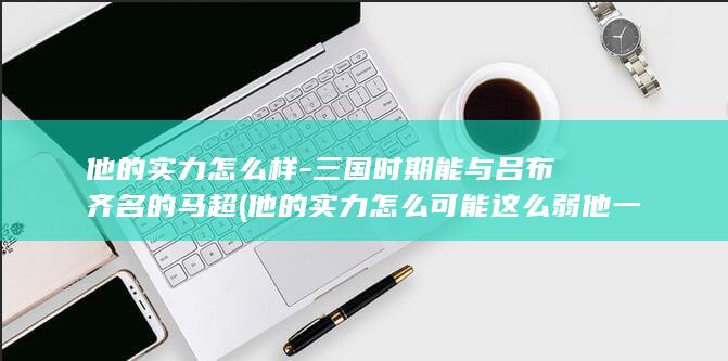 他的实力怎么样-三国时期能与吕布齐名的马超 (他的实力怎么可能这么弱 他一定是没有使劲)(图1)