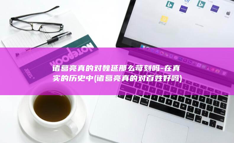 诸葛亮真的对魏延那么苛刻吗-在真实的历史中 (诸葛亮真的对百姓好吗)(图1)
