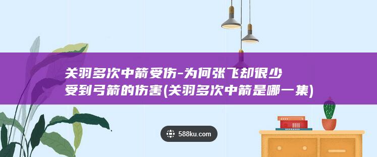 关羽多次中箭受伤-为何张飞却很少受到弓箭的伤害 (关羽多次中箭是哪一集)(图1)