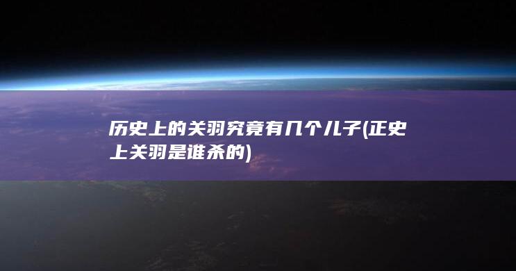 历史上的关羽究竟有几个儿子 (正史上关羽是谁杀的)(图1)