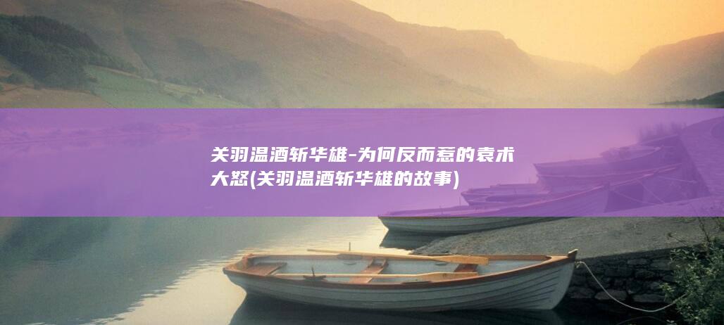 关羽温酒斩华雄-为何反而惹的袁术大怒 (关羽温酒斩华雄的故事)(图1)