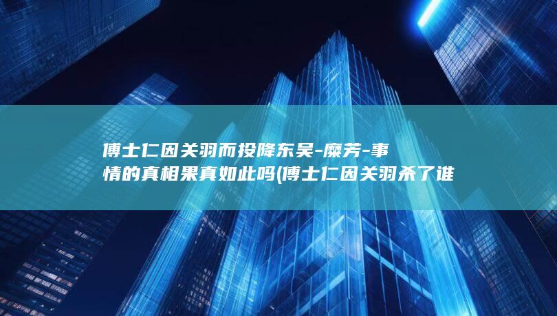 傅士仁因关羽而投降东吴-糜芳-事情的真相果真如此吗 (傅士仁因关羽杀了谁)(图1)
