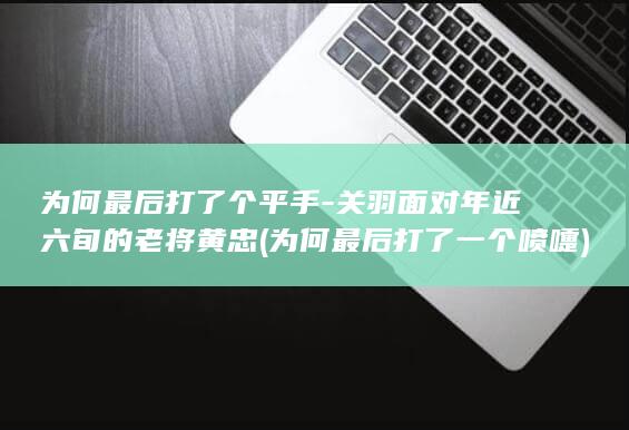 为何最后打了个平手-关羽面对年近六旬的老将黄忠 (为何最后打了一个喷嚏)(图1)