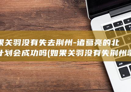 如果关羽没有失去荆州-诸葛亮的北伐计划会成功吗 (如果关羽没有失荆州歌词完整版)(图1)