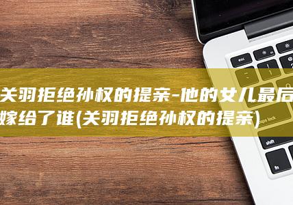 关羽拒绝孙权的提亲-他的女儿最后嫁给了谁 (关羽拒绝孙权的提亲)(图1)