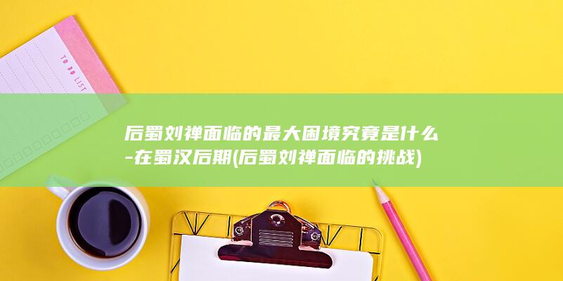 后蜀刘禅面临的最大困境究竟是什么-在蜀汉后期 (后蜀刘禅面临的挑战)(图1)