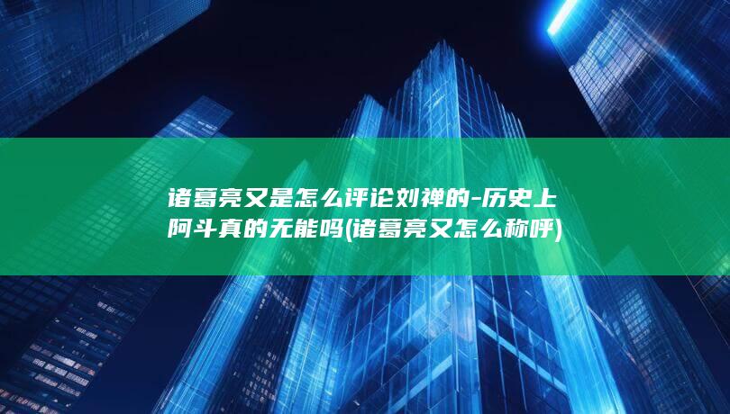 诸葛亮又是怎么评论刘禅的-历史上阿斗真的无能吗 (诸葛亮又怎么称呼)(图1)