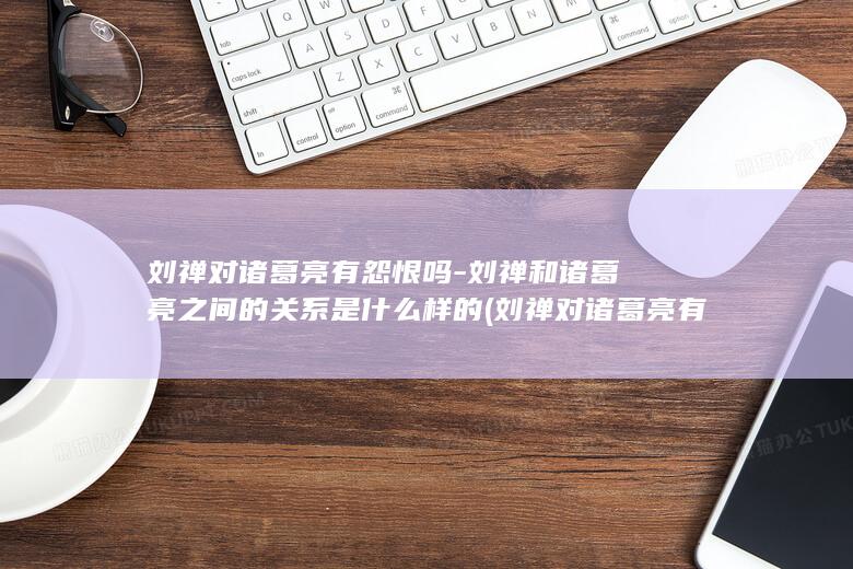 刘禅对诸葛亮有怨恨吗-刘禅和诸葛亮之间的关系是什么样的 (刘禅对诸葛亮有多尊重)(图1)