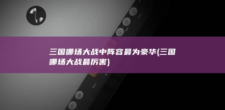 三国哪场大战中阵容最为豪华 (三国哪场大战最厉害)(图1)