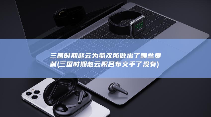 三国时期赵云为蜀汉所做出了哪些贡献 (三国时期赵云跟吕布交手了没有)(图1)