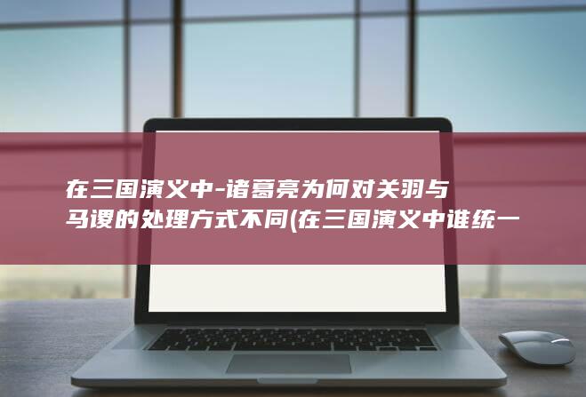 在三国演义中-诸葛亮为何对关羽与马谡的处理方式不同 (在三国演义中谁统一了三国)(图1)