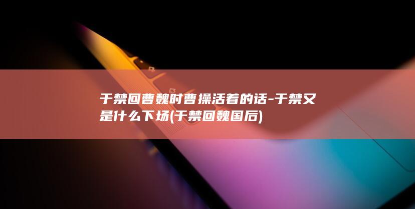 于禁回曹魏时曹操活着的话-于禁又是什么下场 (于禁回魏国后)(图1)