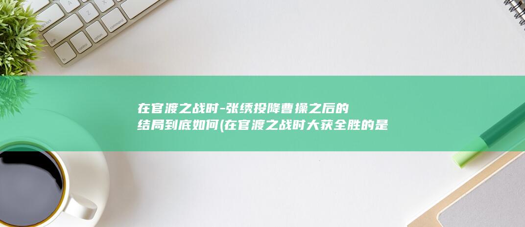 在官渡之战时-张绣投降曹操之后的结局到底如何 (在官渡之战时大获全胜的是谁)(图1)