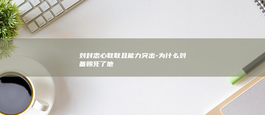 刘封忠心耿耿且能力突出-为什么刘备赐死了他(图1)