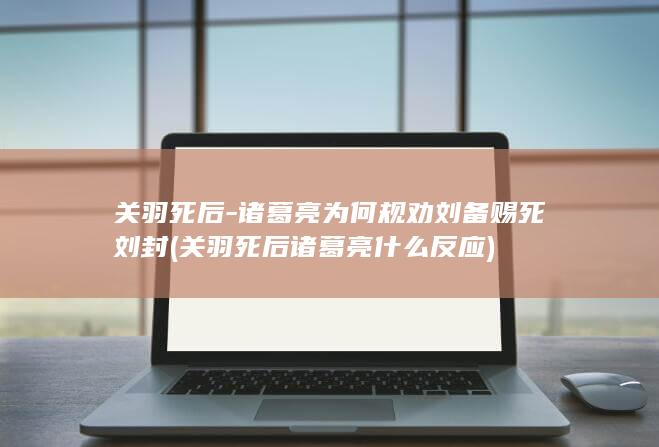 关羽死后-诸葛亮为何规劝刘备赐死刘封 (关羽死后诸葛亮什么反应)(图1)