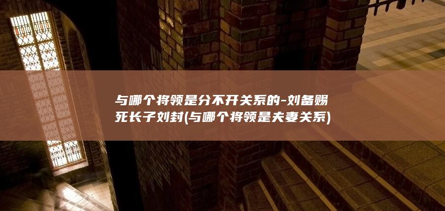 与哪个将领是分不开关系的-刘备赐死长子刘封 (与哪个将领是夫妻关系)(图1)