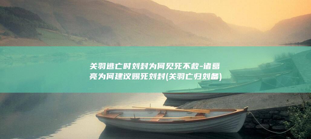 关羽逃亡时刘封为何见死不救-诸葛亮为何建议赐死刘封 (关羽亡归刘备)(图1)