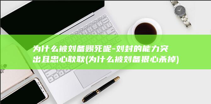 为什么被刘备赐死呢-刘封的能力突出且忠心耿耿 (为什么被刘备狠心杀掉)(图1)