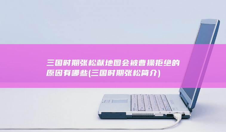 三国时期张松献地图会被曹操拒绝的原因有哪些 (三国时期张松简介)(图1)