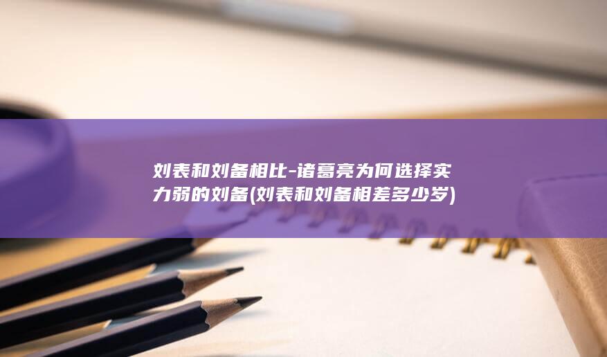 刘表和刘备相比-诸葛亮为何选择实力弱的刘备 (刘表和刘备相差多少岁)(图1)