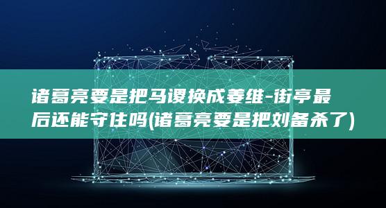 诸葛亮要是把马谡换成姜维-街亭最后还能守住吗 (诸葛亮要是把刘备杀了)(图1)