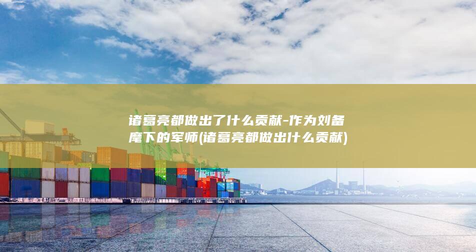 诸葛亮都做出了什么贡献-作为刘备麾下的军师 (诸葛亮都做出什么贡献)(图1)