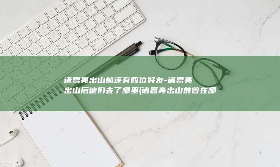 诸葛亮出山前还有四位好友-诸葛亮出山后他们去了哪里 (诸葛亮出山前曾在哪隐居)(图1)
