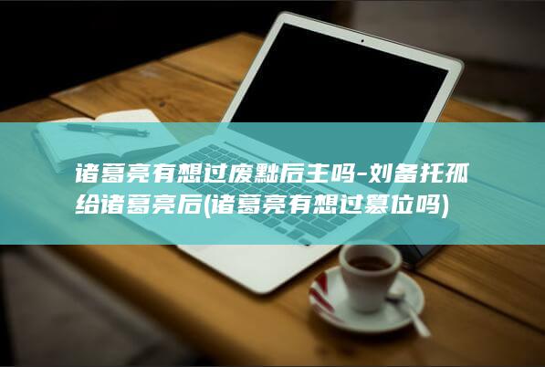 诸葛亮有想过废黜后主吗-刘备托孤给诸葛亮后 (诸葛亮有想过篡位吗)(图1)
