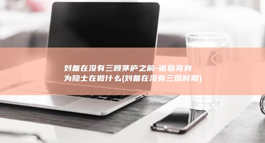 刘备在没有三顾茅庐之前-诸葛亮身为隐士在做什么 (刘备在没有三国时期)(图1)