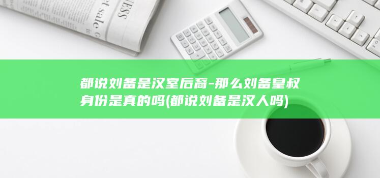 都说刘备是汉室后裔-那么刘备皇叔身份是真的吗 (都说刘备是汉人吗)(图1)